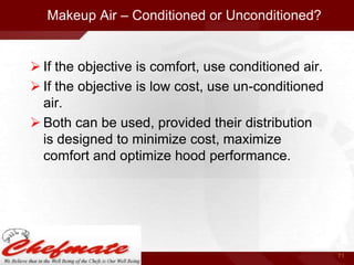 Makeup Air – Conditioned or Unconditioned?

 If the objective is comfort, use conditioned air.
 If the objective is low cost, use un-conditioned
air.
 Both can be used, provided their distribution
is designed to minimize cost, maximize
comfort and optimize hood performance.

71

 