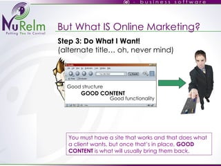 But What IS Online Marketing? You must have a site that works and that does what a client wants, but once that’s in place,  GOOD CONTENT  is what will usually bring them back. Good structure GOOD CONTENT Good functionality Step 3: Do What I Want! (alternate title… oh, never mind)‏ 