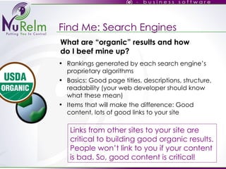Find Me: Search Engines Rankings generated by each search engine’s proprietary algorithms Basics: Good page titles, descriptions, structure, readability (your web developer should know what these mean)‏ Items that will make the difference: Good content, lots of good links to your site Links from other sites to your site are critical to building good organic results. People won’t link to you if your content is bad. So, good content is critical! What are “organic” results and how do I beef mine up? 