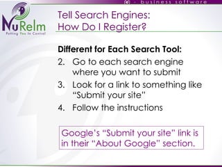 Tell Search Engines: How Do I Register? Different for Each Search Tool: Go to each search engine where you want to submit Look for a link to something like “Submit your site” Follow the instructions Google’s “Submit your site” link is in their “About Google” section. 