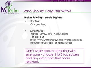 Who Should I Register With? Pick a Few Top Search Engines Spiders : Google, Bing Directories : Yahoo, DMOZ.org, About.com (check out  http://www.wordsinarow.com/wheretogo.html  for an interesting list of directories) ‏ Don’t worry about registering with everyone - choose 3 to 8 top spiders and any directories that seem relevant. 