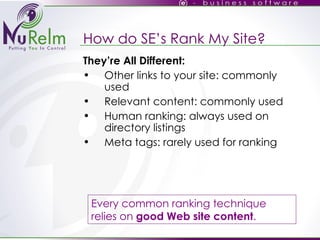 How do SE’s Rank My Site? They’re All Different: Other links to your site: commonly used Relevant content: commonly used Human ranking: always used on directory listings Meta tags: rarely used for ranking Every common ranking technique relies on  good Web site content . 