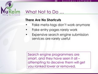 What Not to Do … There Are No Shortcuts Fake meta-tags don’t work anymore Fake entry pages rarely work Expensive search engine submission services are rarely useful Search engine programmers are smart, and they have seen it all – attempting to deceive them will get you ranked lower or removed. 
