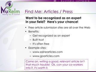 Find Me: Articles / Press Free article submission sites are all over the Web Benefits: Get recognized as an expert Built trust It's often free Example sites: www.ezinearticles.com www.goarticles.com Come on, writing a good, relevant article isn't  that  much trouble!  Ok, con your co-workers into it, it's worth it. Want to be recognized as an expert in your field?  Here's your chance! 