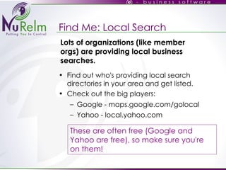 Find Me: Local Search Find out who's providing local search directories in your area and get listed. Check out the big players: Google - maps.google.com/golocal Yahoo - local.yahoo.com These are often free (Google and Yahoo are free), so make sure you're on them! Lots of organizations (like member orgs) are providing local business searches. 
