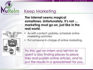 Keep Marketing As with content updates, schedule online marketing activities Put someone in charge of online marketing. Try this: get an intern and tell him to spent a day finding places to place links and publish online articles, and to put the results in a spreadsheet for you. The Internet seems magical sometimes. Unfortunately, it’s not … marketing must go on, just like in the real world. 