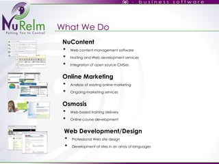 What We Do Osmosis Web-based training delivery Online course development NuContent Web content management software Hosting and Web development services Integration of open source CMSes  Online Marketing Analysis of existing online marketing Ongoing marketing services Web Development/Design Professional Web site design Development of sites in an array of languages 