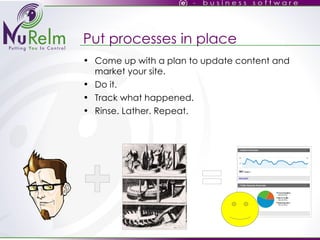 Put processes in place Come up with a plan to update content and market your site. Do it. Track what happened. Rinse. Lather. Repeat. 