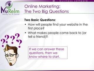 Online Marketing: The Two Big Questions Two Basic Questions: How will people find your website in the first place? What makes people come back to (or tell a friend)? If we can answer these questions, then we know where to start. ? ? ? ? ? 
