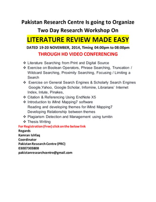 Pakistan Research Centre Is going to Organize 
Two Day Research Workshop On 
LITERATURE REVIEW MADE EASY 
DATED 19-20 NOVEMBER, 2014, Timing 04:00pm to 08:00pm 
THROUGH HD VIDEO CONFERENCING 
 Literature Searching from Print and Digital Source 
 Exercise on Boolean Operators, Phrase Searching, Truncation / 
Wildcard Searching, Proximity Searching, Focusing / Limiting a 
Search 
 Exercise on General Search Engines & Scholarly Search Engines 
Google,Yahoo, Google Scholar, Infomine, Librarians’ Internet 
Index, Intute, Pinakes, 
 Citation & Referencing Using EndNote X5 
 Introduction to iMind Mapping7 software 
Reading and developing themes for iMind Mapping7 
Developing Relationship between themes 
 Plagiarism Detection and Management using turnitin 
 Thesis Writing 
For Registration (Free) click on the below link 
Regards 
Kamran Ishfaq 
Coordinator 
Pakistan Research Centre (PRC) 
03007303808 
pakistanresearchcentre@gmail.com 
