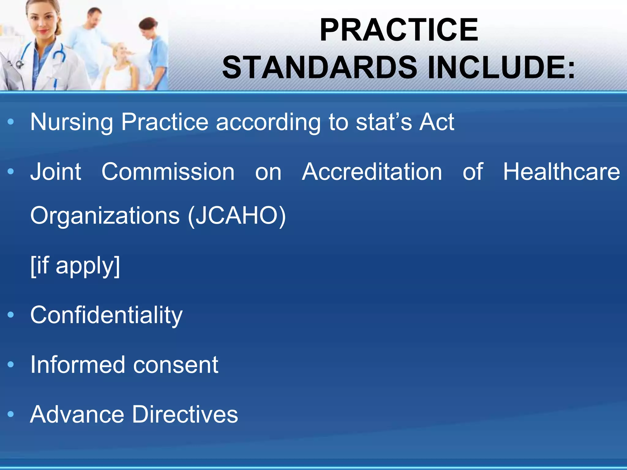 PRACTICE
STANDARDS INCLUDE:
• Nursing Practice according to stat’s Act
• Joint Commission on Accreditation of Healthcare
Organizations (JCAHO)
[if apply]
• Confidentiality
• Informed consent
• Advance Directives
 