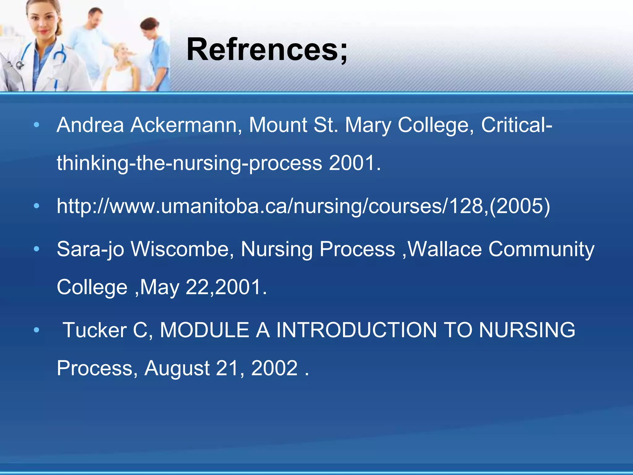 Refrences;
• Andrea Ackermann, Mount St. Mary College, Critical-
thinking-the-nursing-process 2001.
• http://www.umanitoba.ca/nursing/courses/128,(2005)
• Sara-jo Wiscombe, Nursing Process ,Wallace Community
College ,May 22,2001.
• Tucker C, MODULE A INTRODUCTION TO NURSING
Process, August 21, 2002 .
 