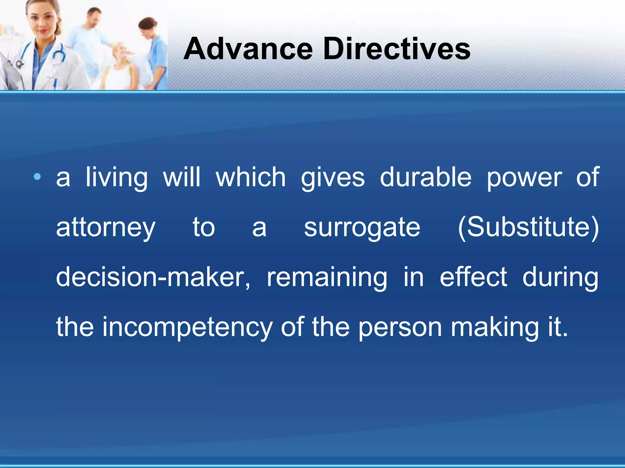 Advance Directives
• a living will which gives durable power of
attorney to a surrogate (Substitute)
decision-maker, remaining in effect during
the incompetency of the person making it.
 