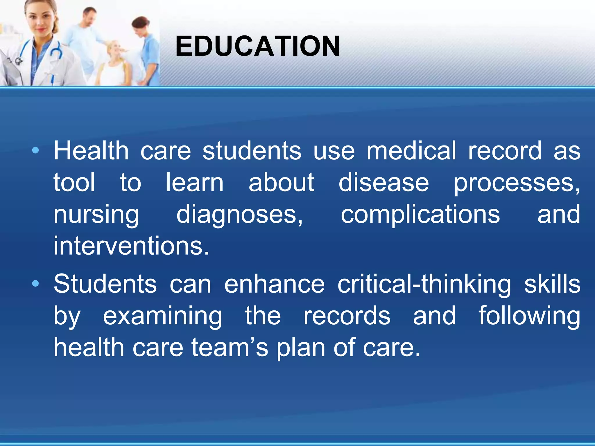 EDUCATION
• Health care students use medical record as
tool to learn about disease processes,
nursing diagnoses, complications and
interventions.
• Students can enhance critical-thinking skills
by examining the records and following
health care team’s plan of care.
 