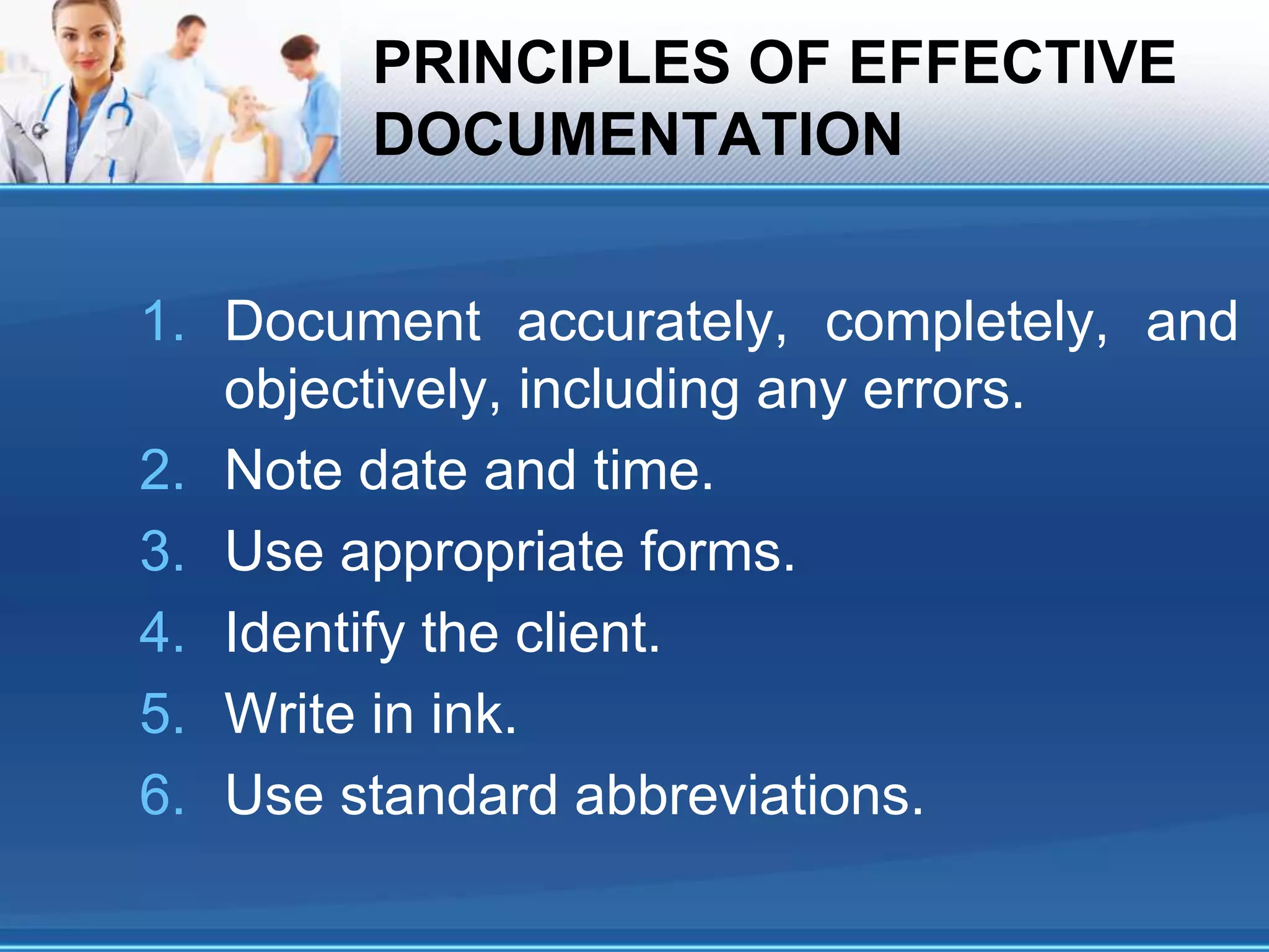 PRINCIPLES OF EFFECTIVE
DOCUMENTATION
1. Document accurately, completely, and
objectively, including any errors.
2. Note date and time.
3. Use appropriate forms.
4. Identify the client.
5. Write in ink.
6. Use standard abbreviations.
 