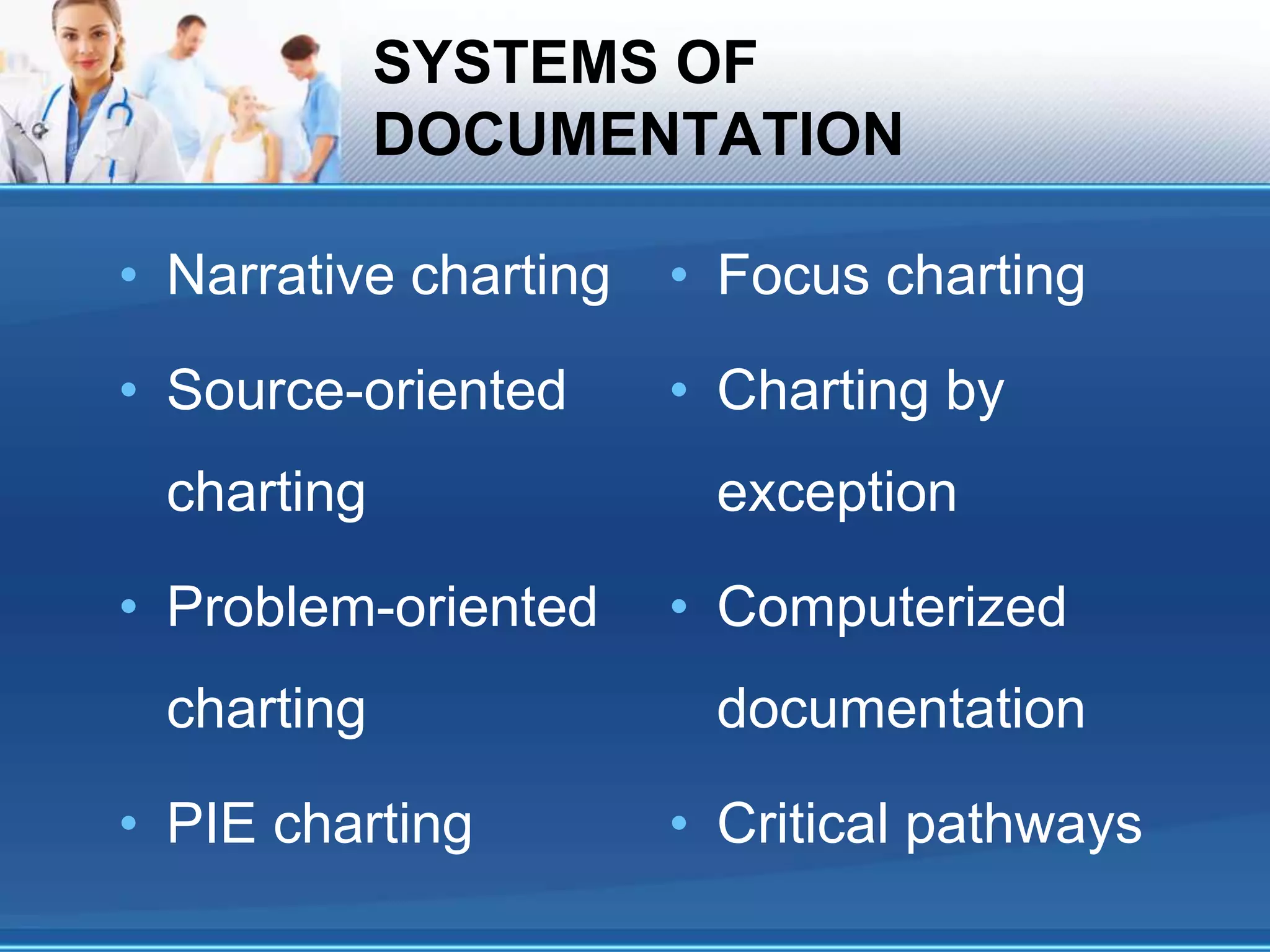 SYSTEMS OF
DOCUMENTATION
• Narrative charting
• Source-oriented
charting
• Problem-oriented
charting
• PIE charting
• Focus charting
• Charting by
exception
• Computerized
documentation
• Critical pathways
 