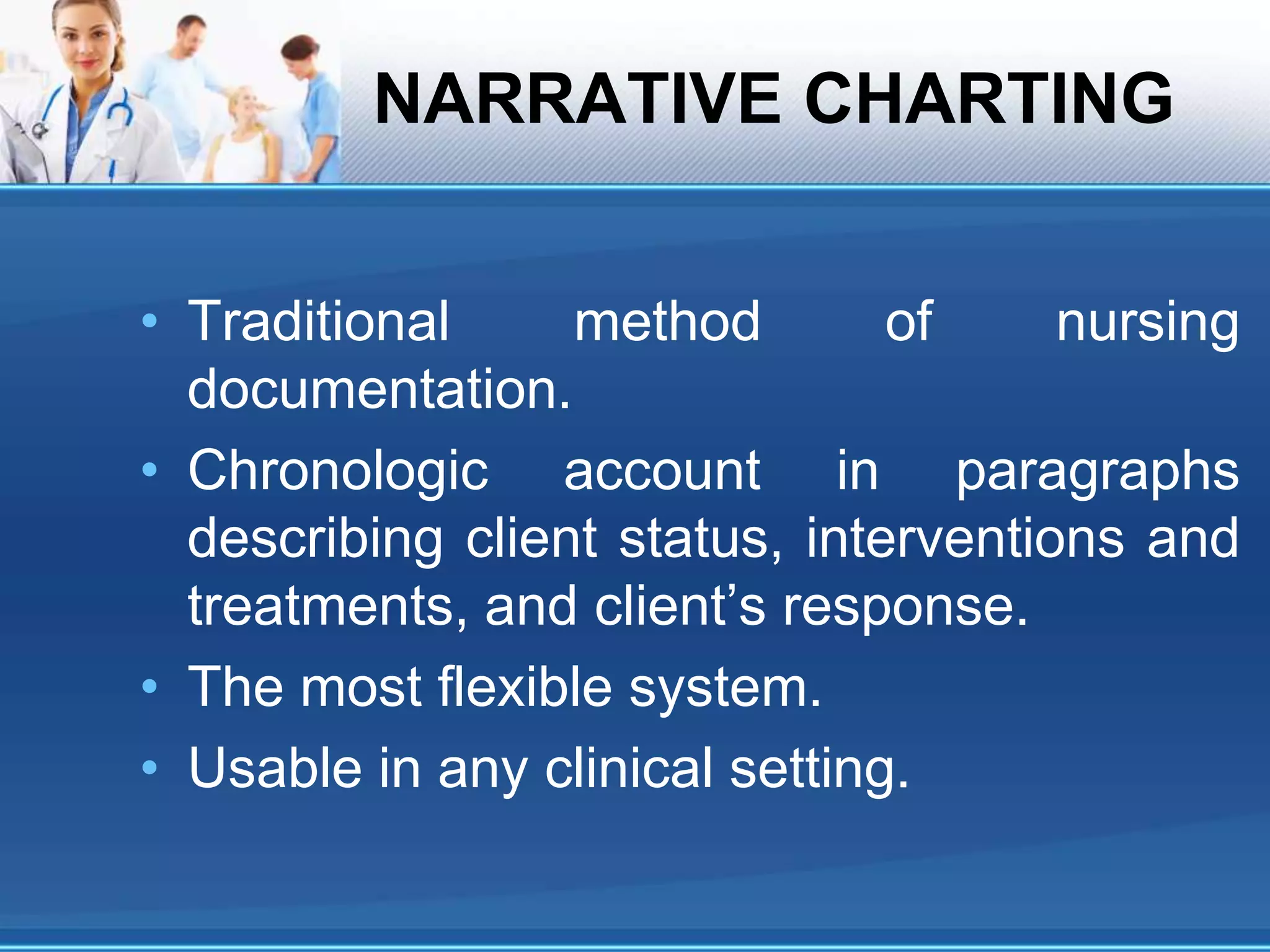 NARRATIVE CHARTING
• Traditional method of nursing
documentation.
• Chronologic account in paragraphs
describing client status, interventions and
treatments, and client’s response.
• The most flexible system.
• Usable in any clinical setting.
 