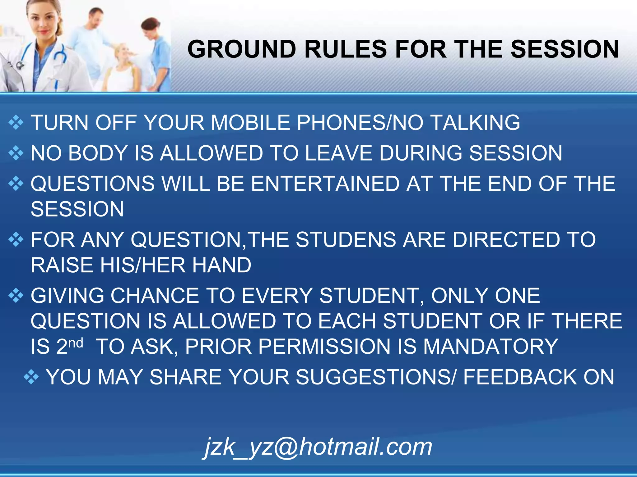 GROUND RULES FOR THE SESSION
 TURN OFF YOUR MOBILE PHONES/NO TALKING
 NO BODY IS ALLOWED TO LEAVE DURING SESSION
 QUESTIONS WILL BE ENTERTAINED AT THE END OF THE
SESSION
 FOR ANY QUESTION,THE STUDENS ARE DIRECTED TO
RAISE HIS/HER HAND
 GIVING CHANCE TO EVERY STUDENT, ONLY ONE
QUESTION IS ALLOWED TO EACH STUDENT OR IF THERE
IS 2nd TO ASK, PRIOR PERMISSION IS MANDATORY
 YOU MAY SHARE YOUR SUGGESTIONS/ FEEDBACK ON
jzk_yz@hotmail.com
 