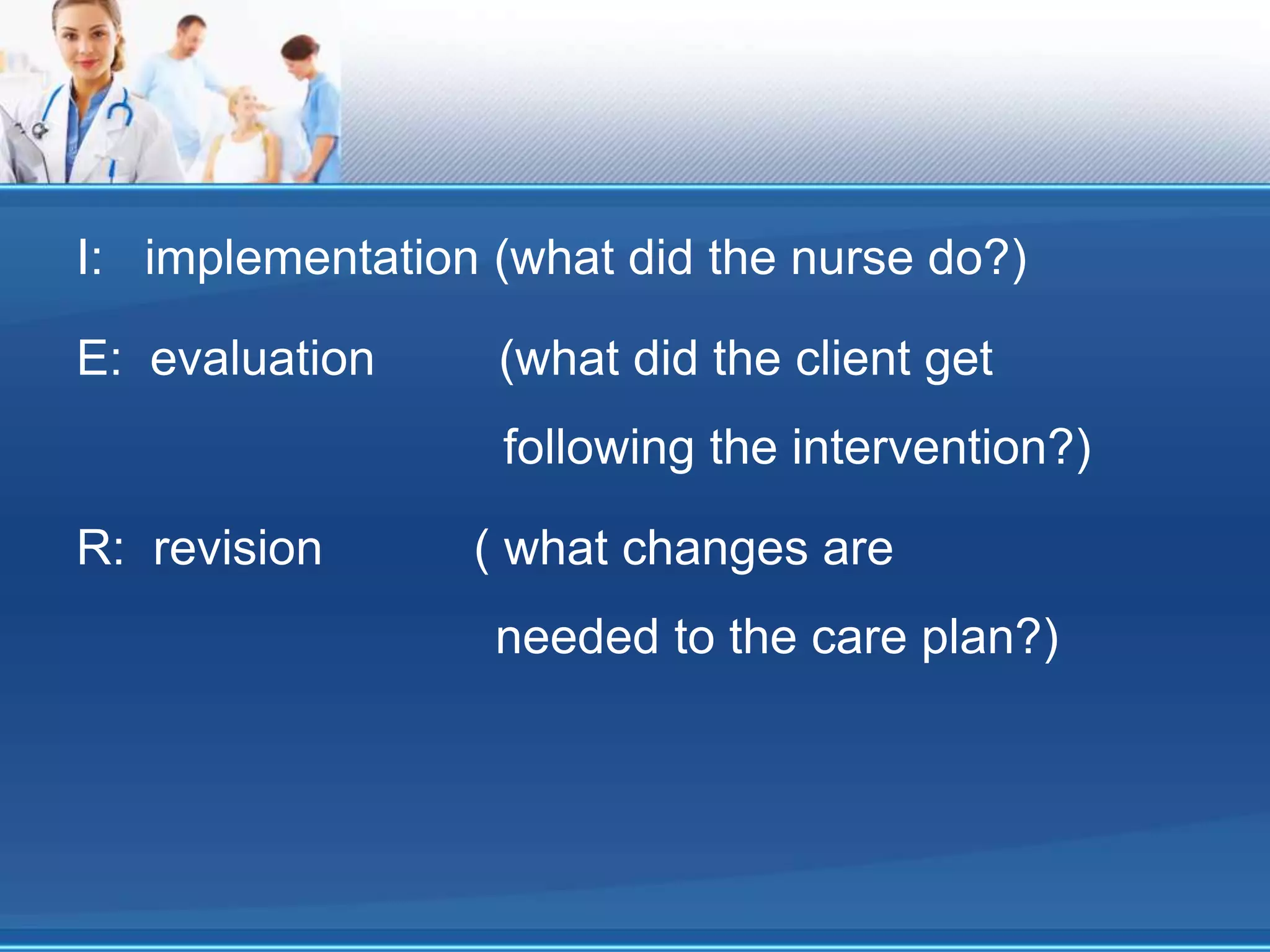 I: implementation (what did the nurse do?)
E: evaluation (what did the client get
following the intervention?)
R: revision ( what changes are
needed to the care plan?)
 