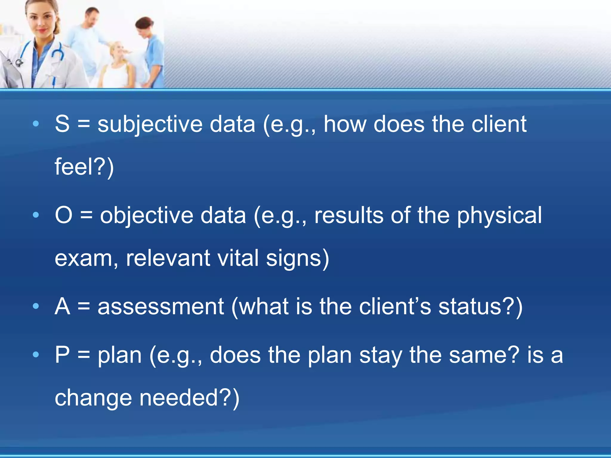 • S = subjective data (e.g., how does the client
feel?)
• O = objective data (e.g., results of the physical
exam, relevant vital signs)
• A = assessment (what is the client’s status?)
• P = plan (e.g., does the plan stay the same? is a
change needed?)
 