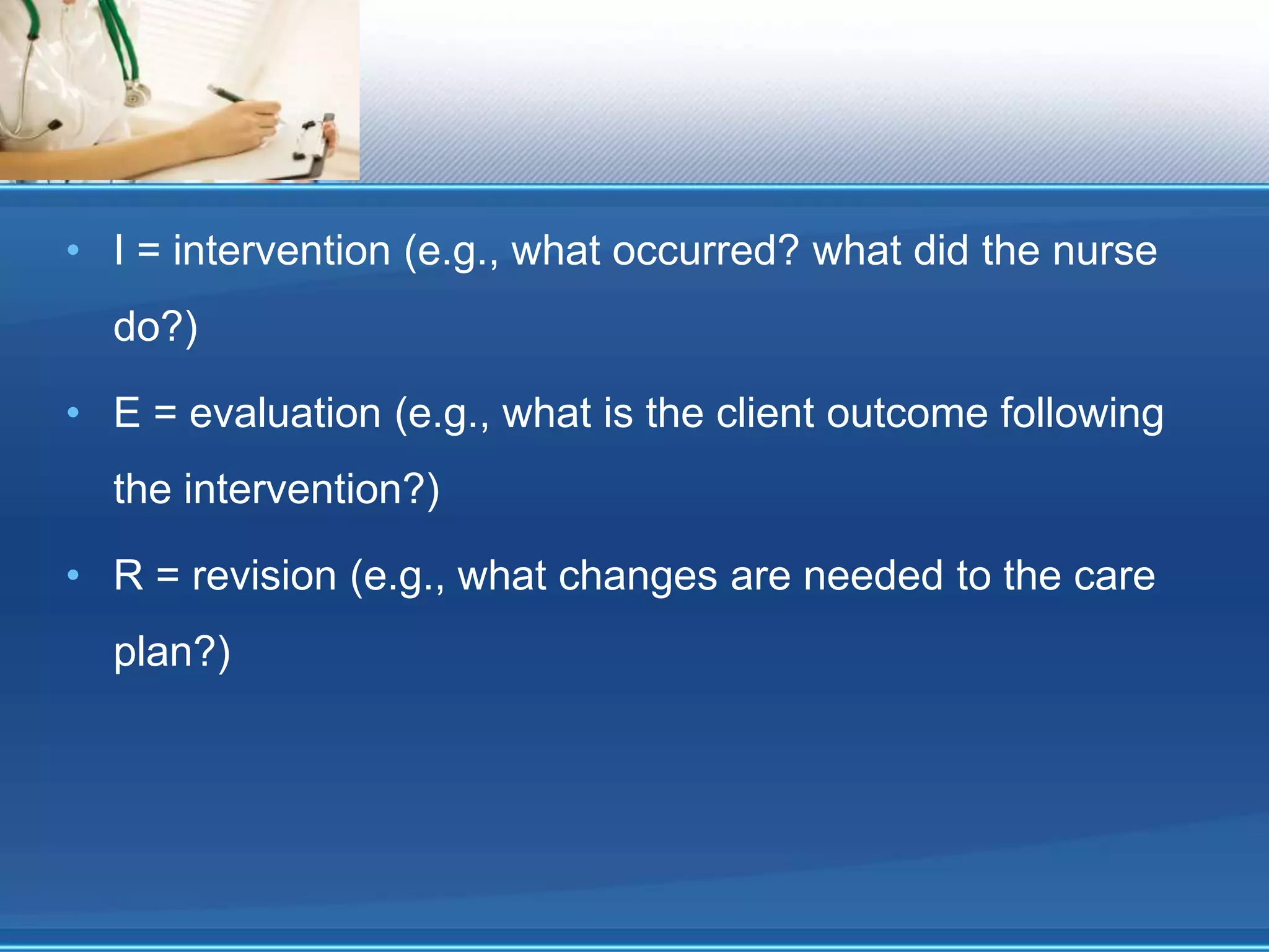 • I = intervention (e.g., what occurred? what did the nurse
do?)
• E = evaluation (e.g., what is the client outcome following
the intervention?)
• R = revision (e.g., what changes are needed to the care
plan?)
 