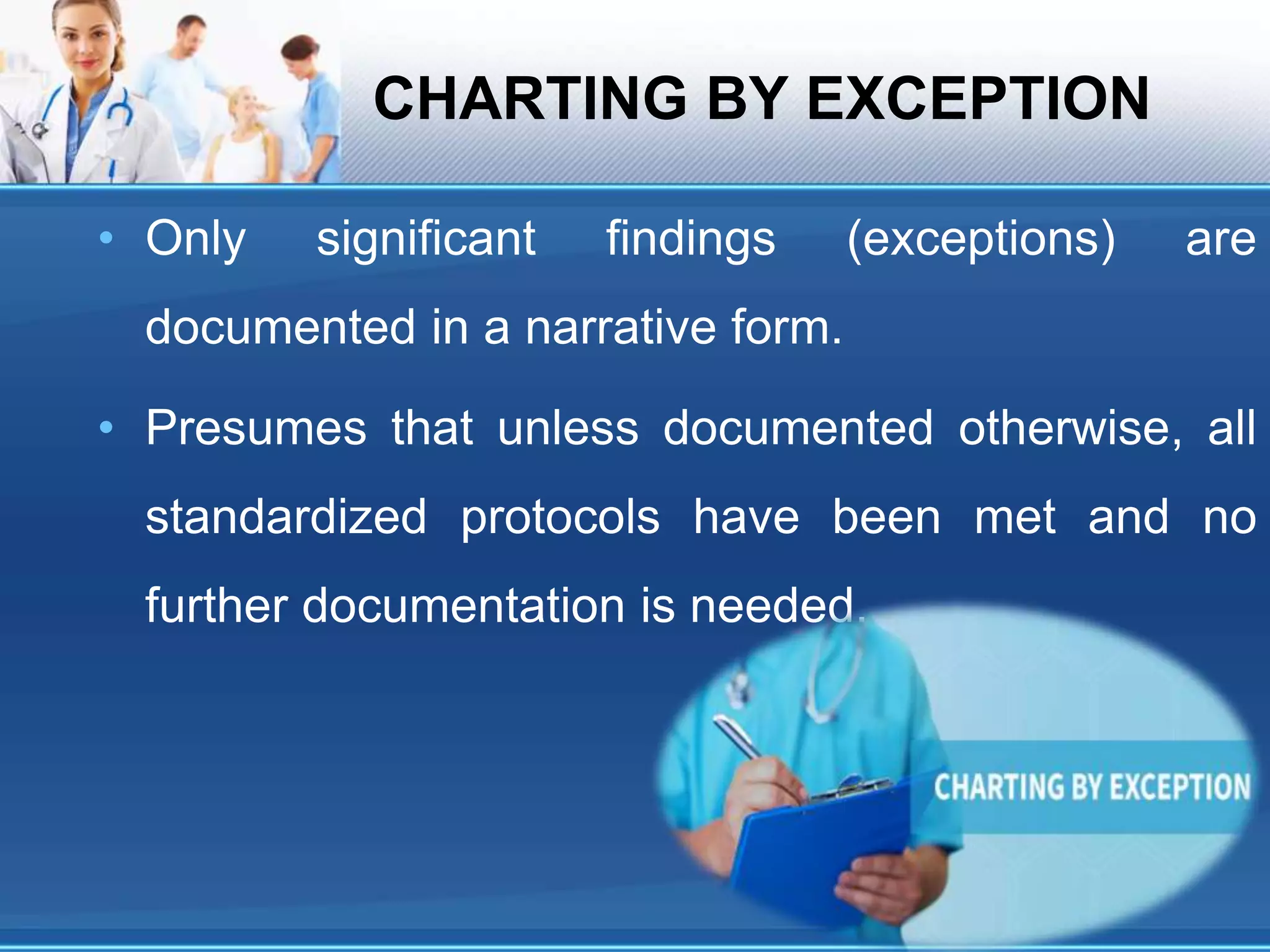 CHARTING BY EXCEPTION
• Only significant findings (exceptions) are
documented in a narrative form.
• Presumes that unless documented otherwise, all
standardized protocols have been met and no
further documentation is needed.
 