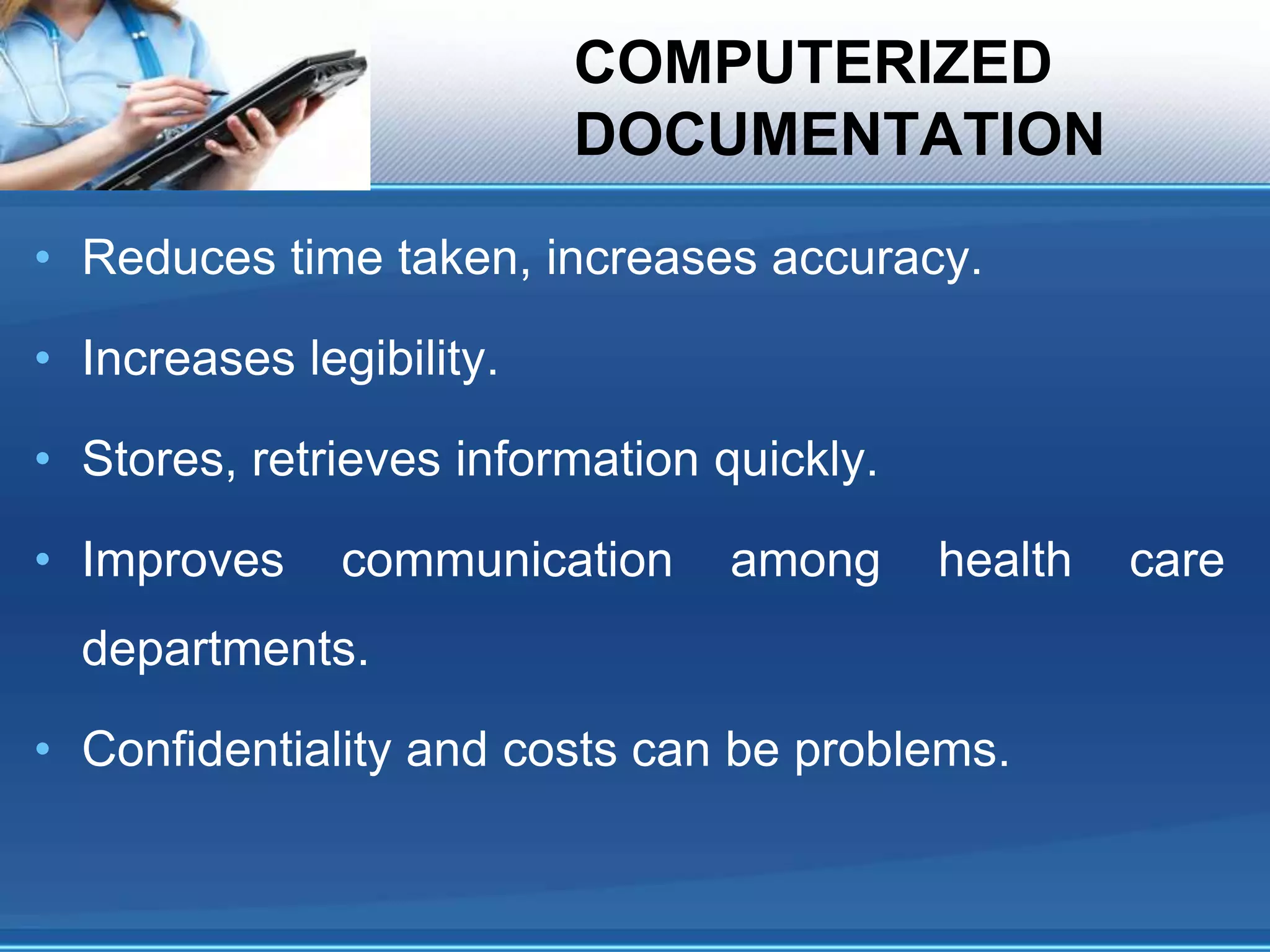 COMPUTERIZED
DOCUMENTATION
• Reduces time taken, increases accuracy.
• Increases legibility.
• Stores, retrieves information quickly.
• Improves communication among health care
departments.
• Confidentiality and costs can be problems.
 