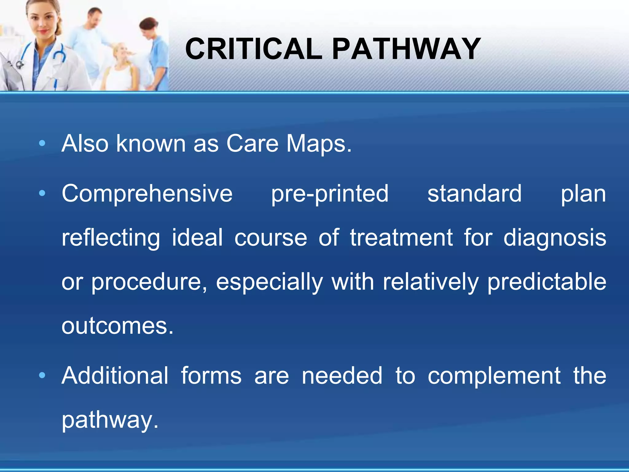 CRITICAL PATHWAY
• Also known as Care Maps.
• Comprehensive pre-printed standard plan
reflecting ideal course of treatment for diagnosis
or procedure, especially with relatively predictable
outcomes.
• Additional forms are needed to complement the
pathway.
 