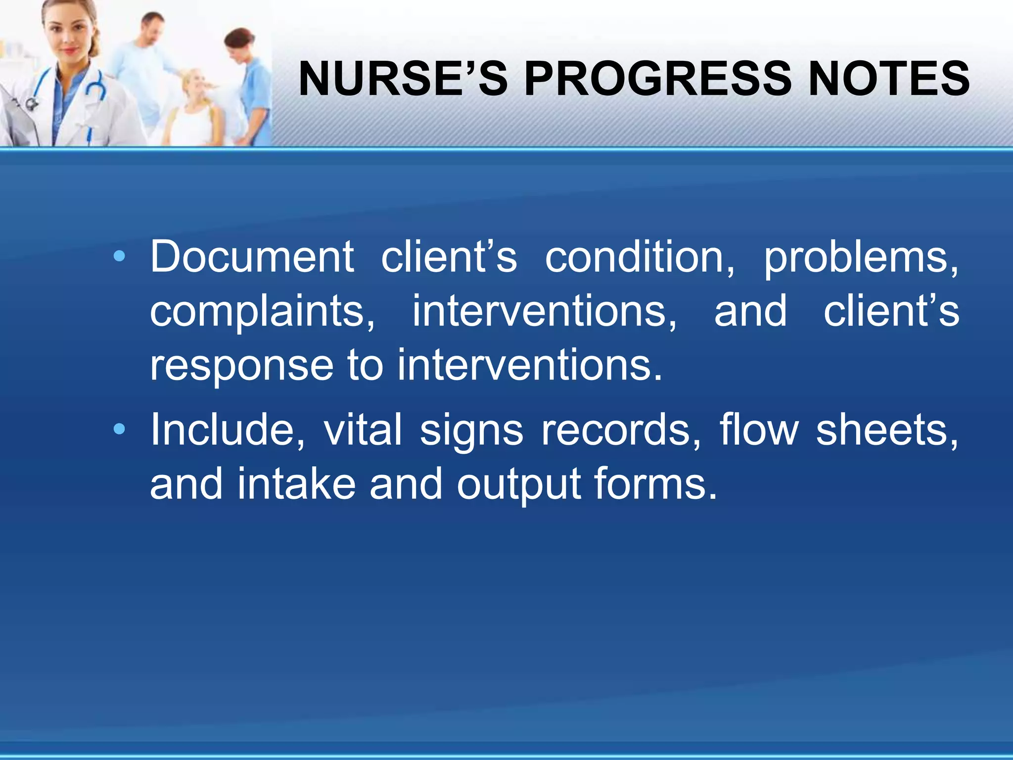 NURSE’S PROGRESS NOTES
• Document client’s condition, problems,
complaints, interventions, and client’s
response to interventions.
• Include, vital signs records, flow sheets,
and intake and output forms.
 