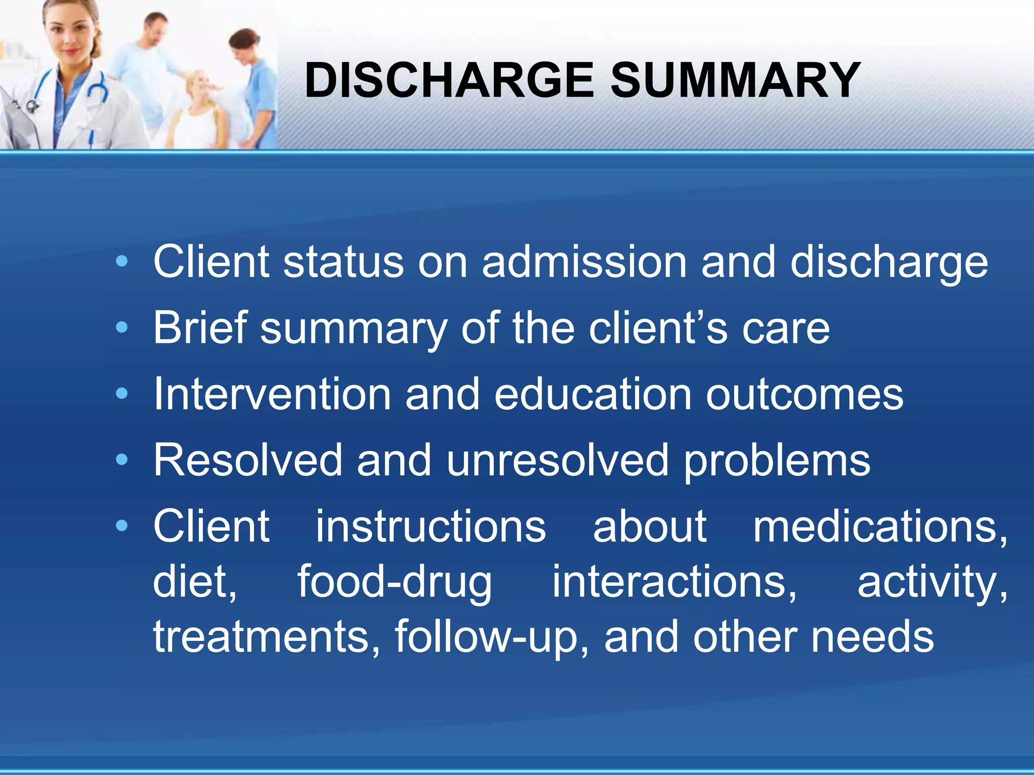 DISCHARGE SUMMARY
• Client status on admission and discharge
• Brief summary of the client’s care
• Intervention and education outcomes
• Resolved and unresolved problems
• Client instructions about medications,
diet, food-drug interactions, activity,
treatments, follow-up, and other needs
 