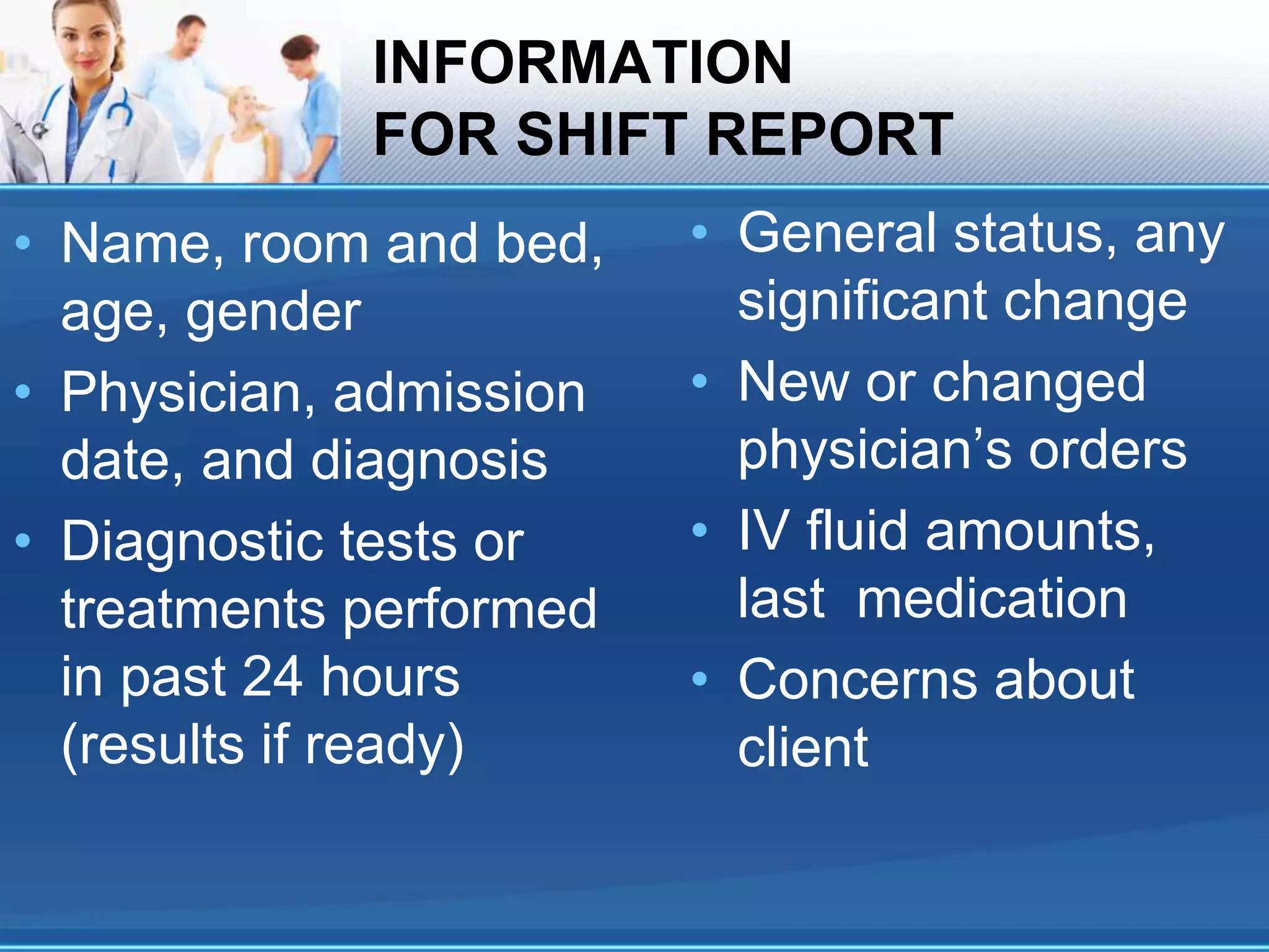 INFORMATION
FOR SHIFT REPORT
• Name, room and bed,
age, gender
• Physician, admission
date, and diagnosis
• Diagnostic tests or
treatments performed
in past 24 hours
(results if ready)
• General status, any
significant change
• New or changed
physician’s orders
• IV fluid amounts,
last medication
• Concerns about
client
 