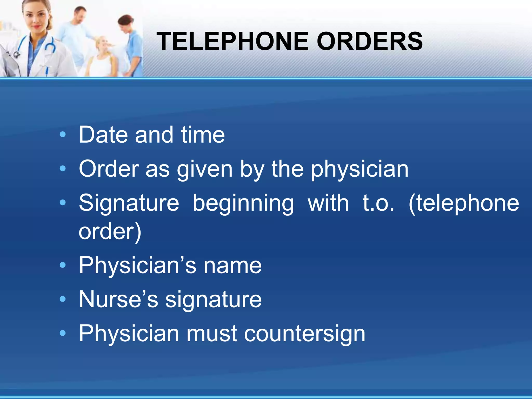 TELEPHONE ORDERS
• Date and time
• Order as given by the physician
• Signature beginning with t.o. (telephone
order)
• Physician’s name
• Nurse’s signature
• Physician must countersign
 