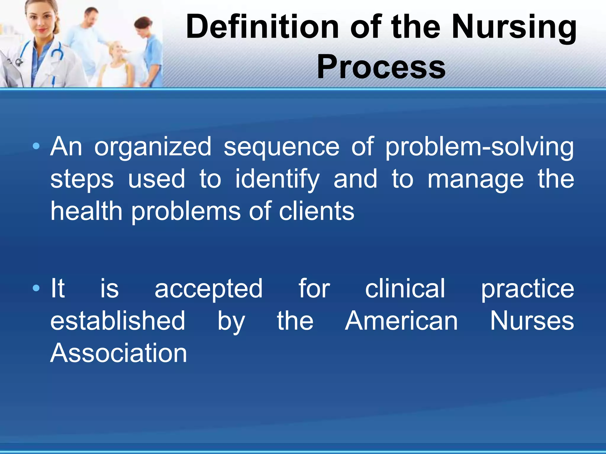 Definition of the Nursing
Process
• An organized sequence of problem-solving
steps used to identify and to manage the
health problems of clients
• It is accepted for clinical practice
established by the American Nurses
Association
 
