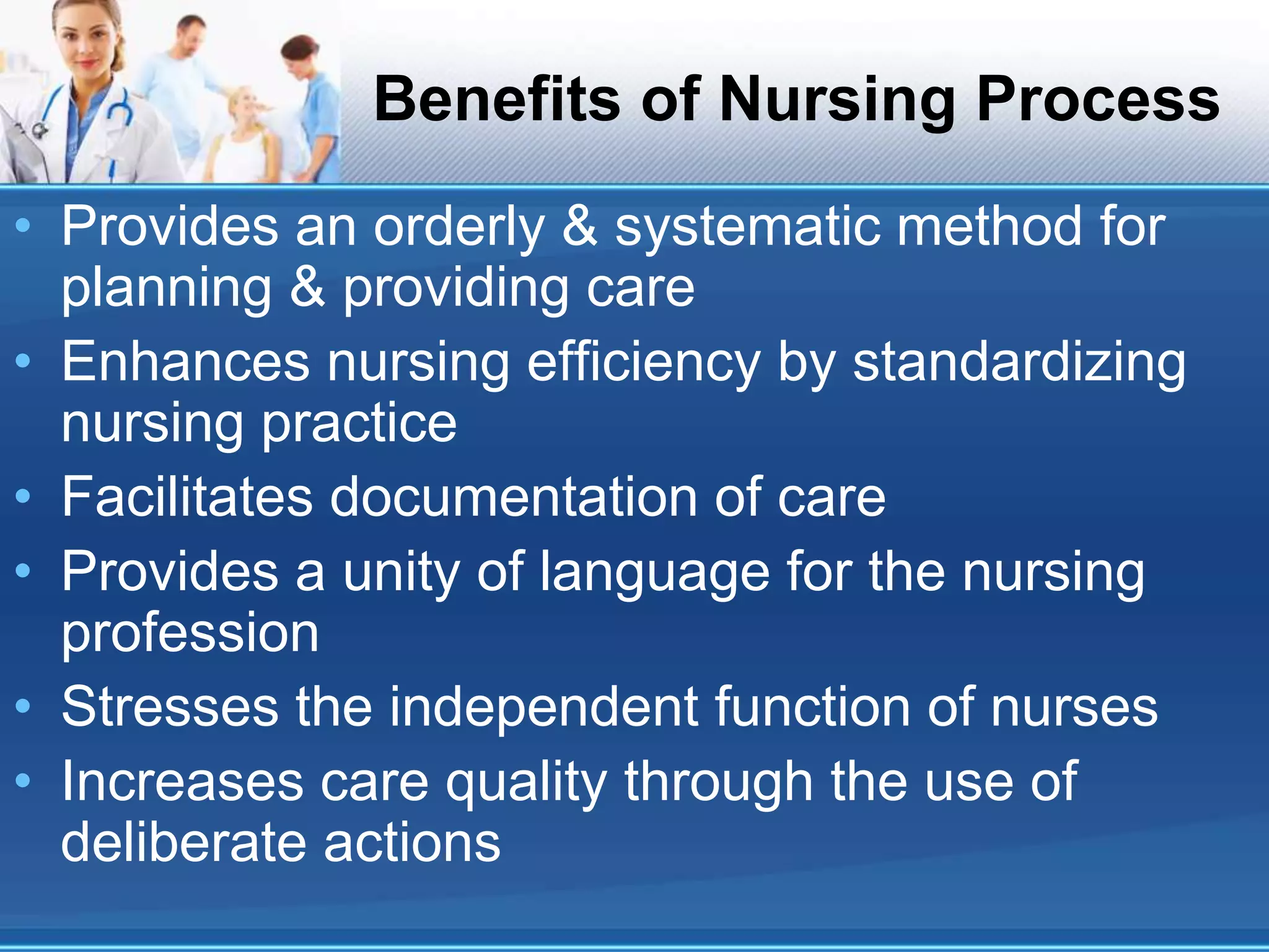 Benefits of Nursing Process
• Provides an orderly & systematic method for
planning & providing care
• Enhances nursing efficiency by standardizing
nursing practice
• Facilitates documentation of care
• Provides a unity of language for the nursing
profession
• Stresses the independent function of nurses
• Increases care quality through the use of
deliberate actions
 
