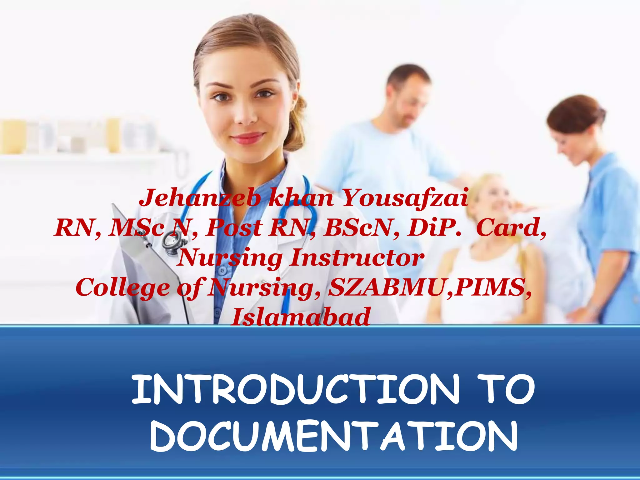 INTRODUCTION TO
DOCUMENTATION
Jehanzeb khan Yousafzai
RN, MSc N, Post RN, BScN, DiP. Card,
Nursing Instructor
College of Nursing, SZABMU,PIMS,
Islamabad
 