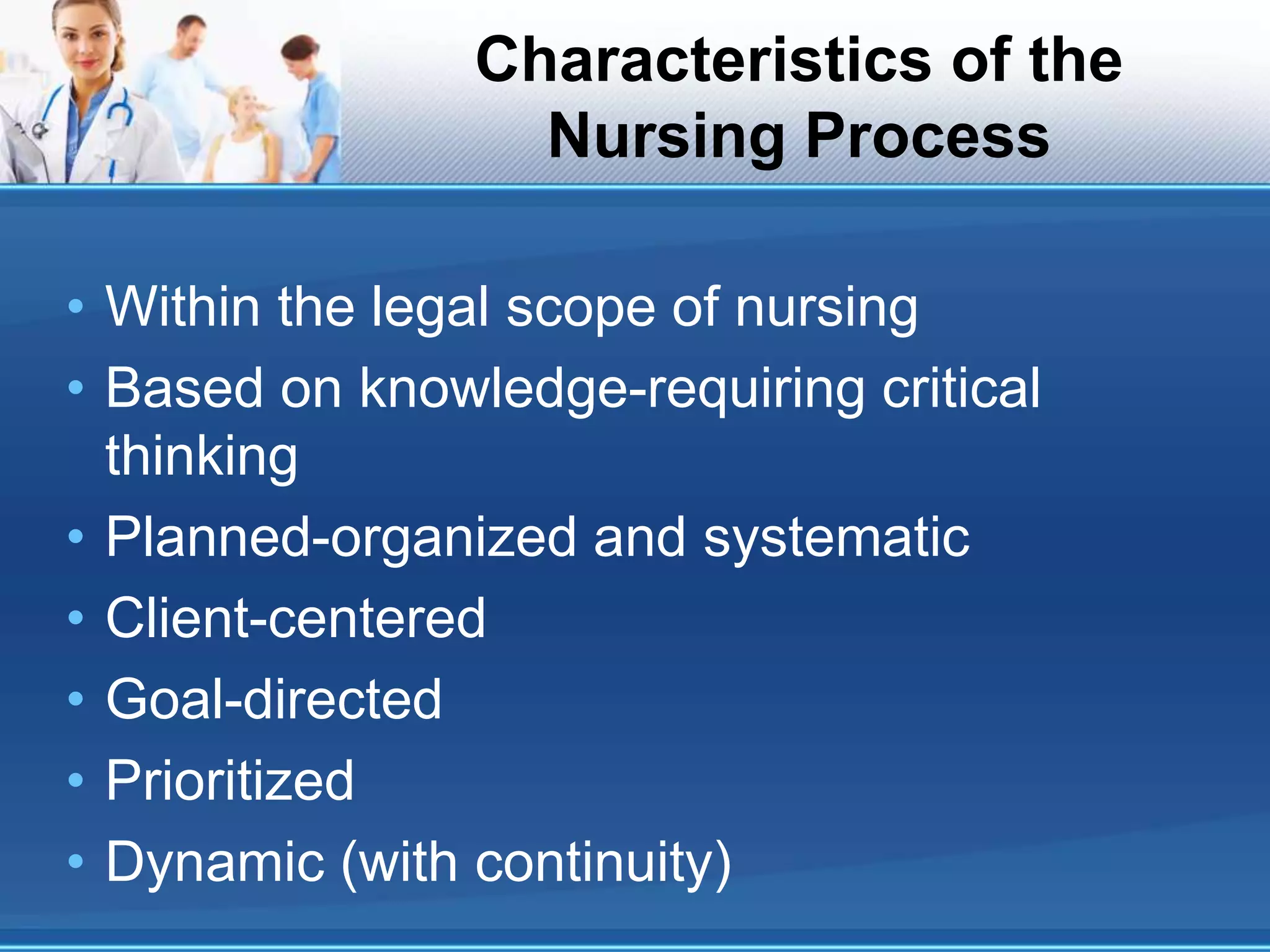Characteristics of the
Nursing Process
• Within the legal scope of nursing
• Based on knowledge-requiring critical
thinking
• Planned-organized and systematic
• Client-centered
• Goal-directed
• Prioritized
• Dynamic (with continuity)
 