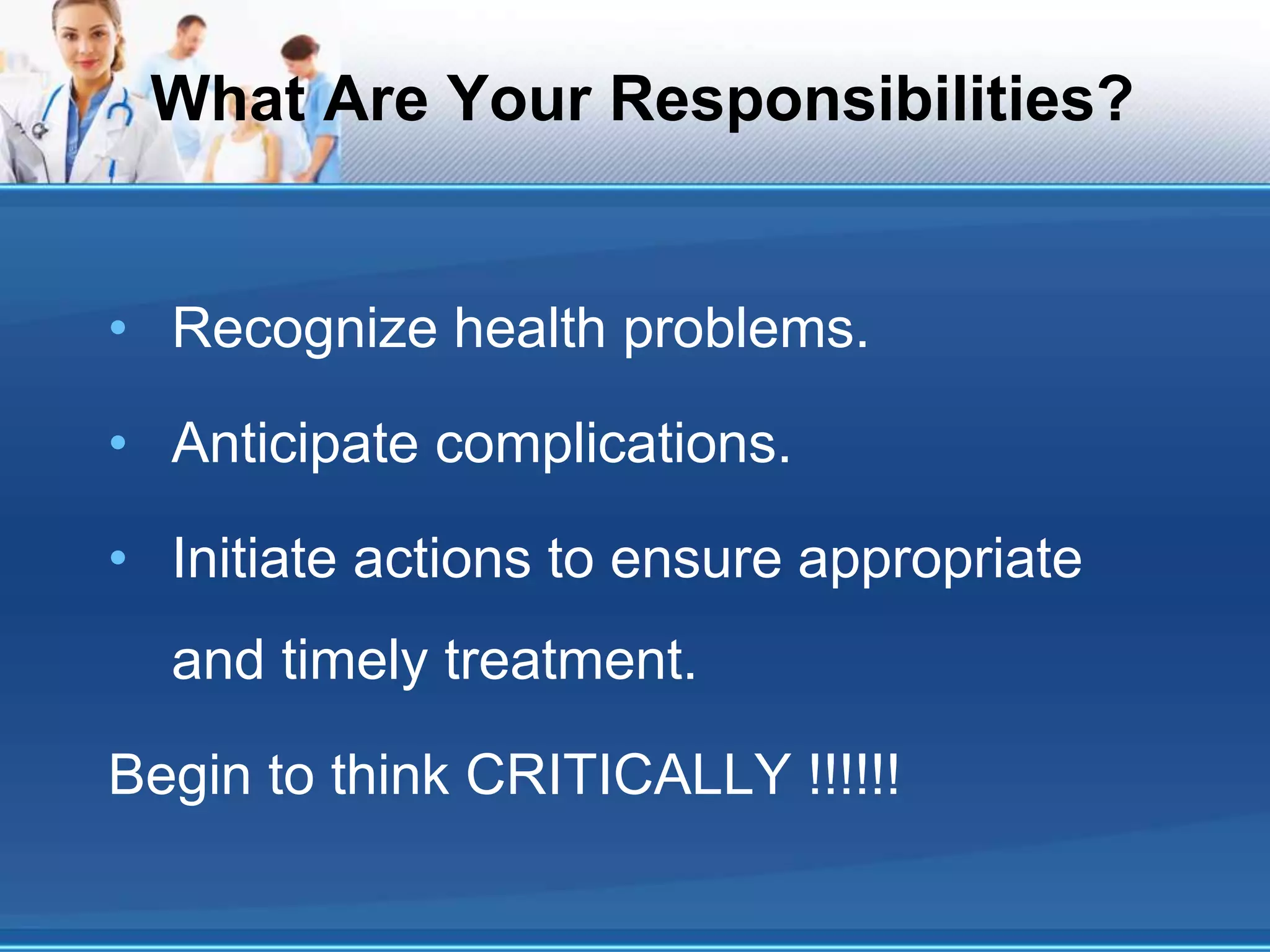 What Are Your Responsibilities?
• Recognize health problems.
• Anticipate complications.
• Initiate actions to ensure appropriate
and timely treatment.
Begin to think CRITICALLY !!!!!!
 