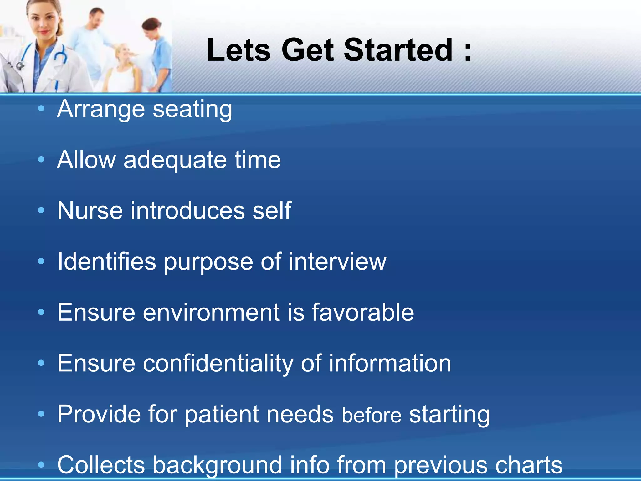 Lets Get Started :
• Arrange seating
• Allow adequate time
• Nurse introduces self
• Identifies purpose of interview
• Ensure environment is favorable
• Ensure confidentiality of information
• Provide for patient needs before starting
• Collects background info from previous charts
 