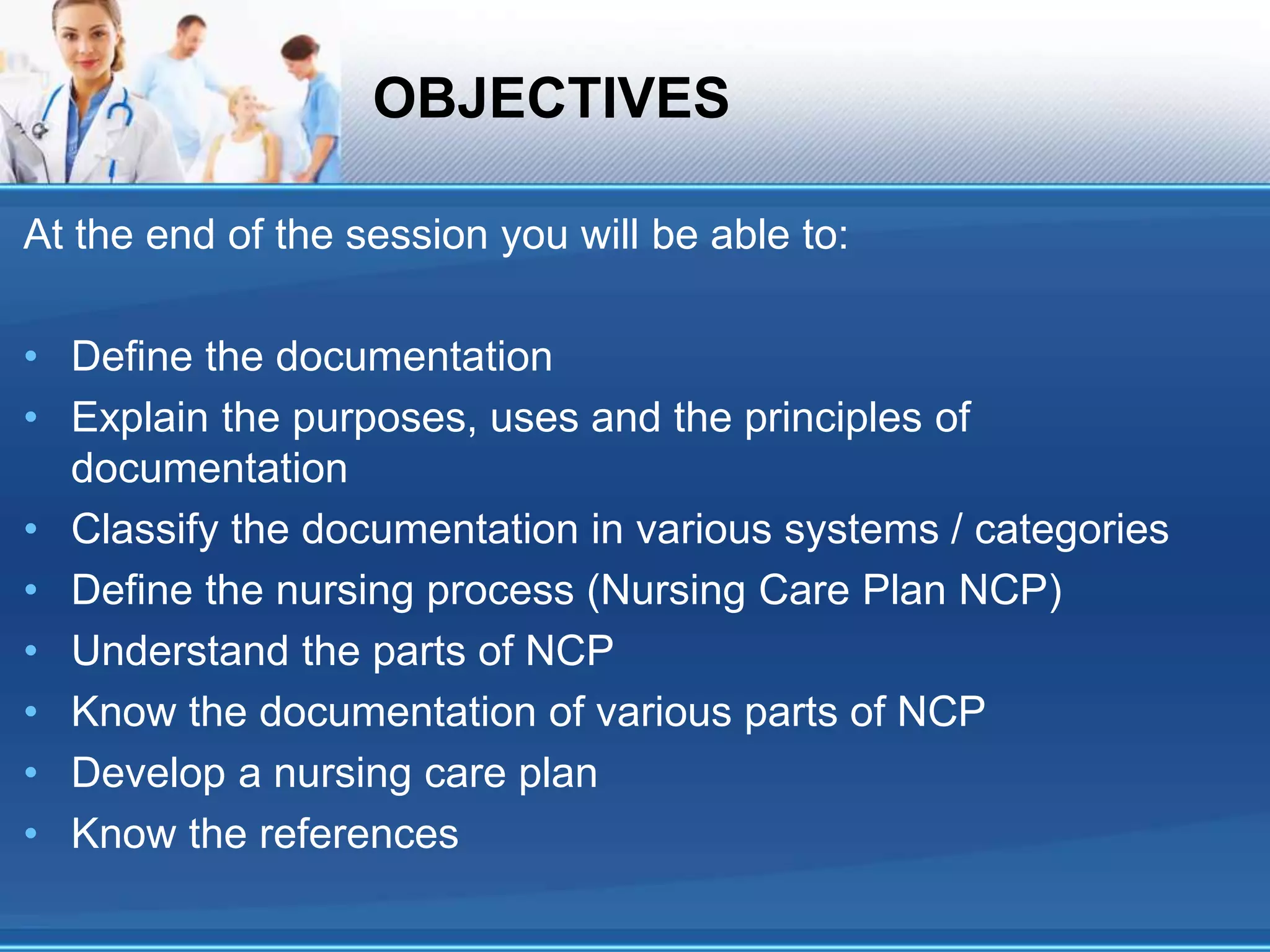 OBJECTIVES
At the end of the session you will be able to:
• Define the documentation
• Explain the purposes, uses and the principles of
documentation
• Classify the documentation in various systems / categories
• Define the nursing process (Nursing Care Plan NCP)
• Understand the parts of NCP
• Know the documentation of various parts of NCP
• Develop a nursing care plan
• Know the references
 