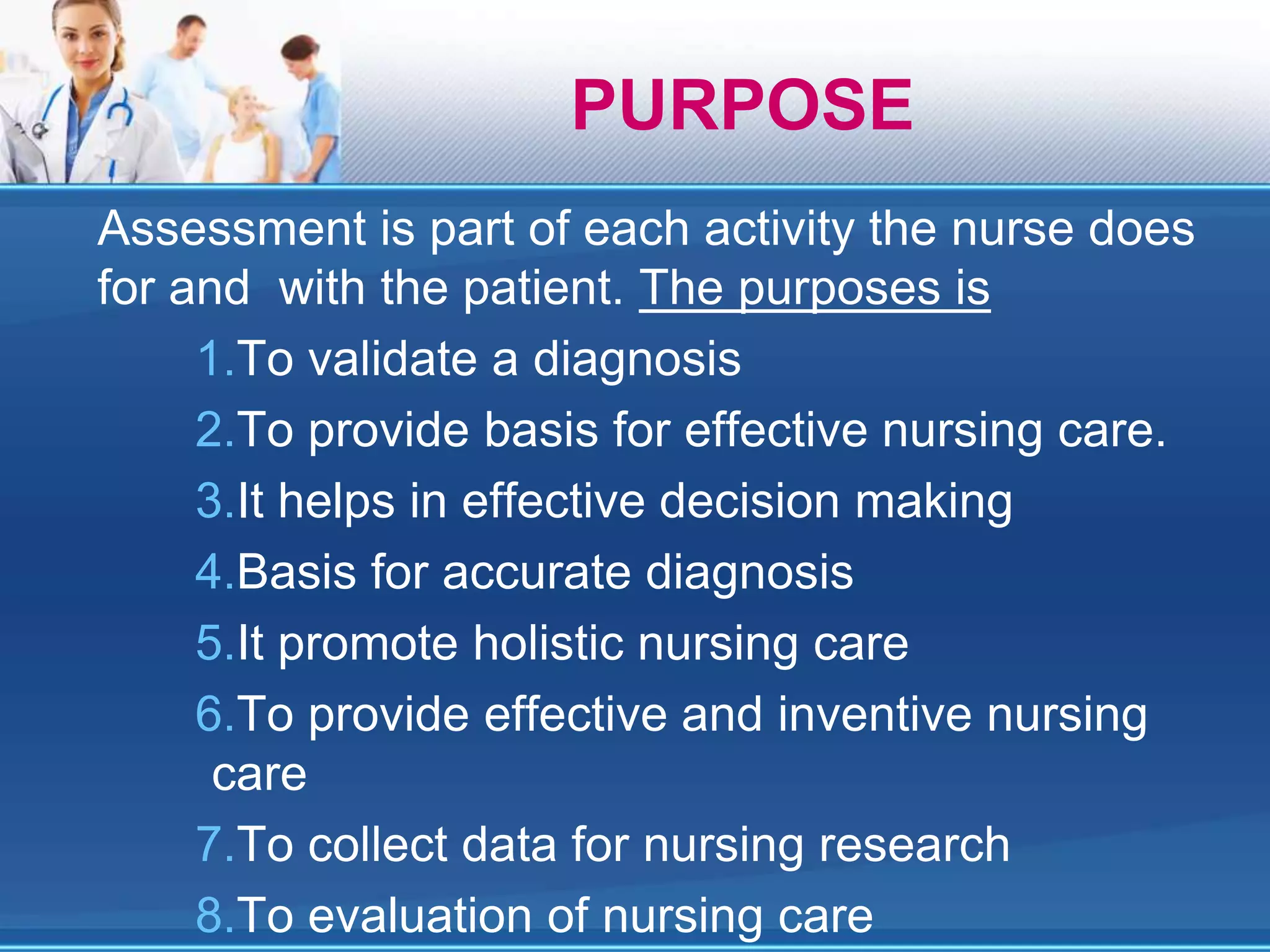 Assessment is part of each activity the nurse does
for and with the patient. The purposes is
1.To validate a diagnosis
2.To provide basis for effective nursing care.
3.It helps in effective decision making
4.Basis for accurate diagnosis
5.It promote holistic nursing care
6.To provide effective and inventive nursing
care
7.To collect data for nursing research
8.To evaluation of nursing care
PURPOSE
 