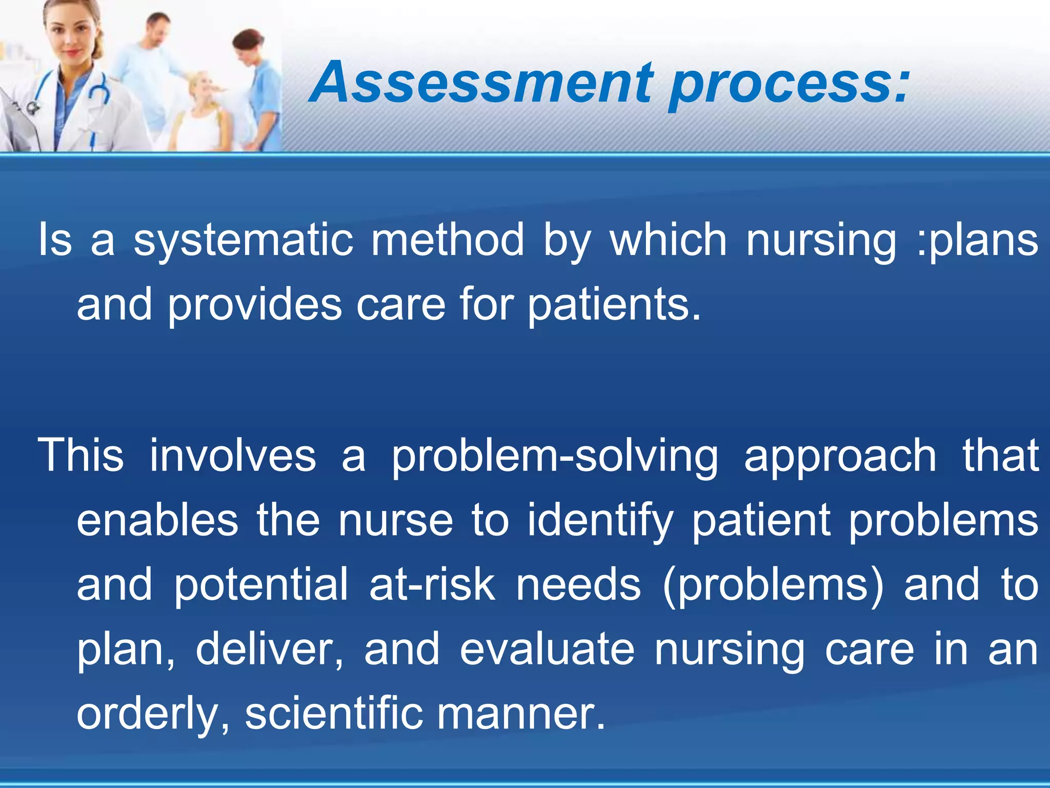 Assessment process:
Is a systematic method by which nursing :plans
and provides care for patients.
This involves a problem-solving approach that
enables the nurse to identify patient problems
and potential at-risk needs (problems) and to
plan, deliver, and evaluate nursing care in an
orderly, scientific manner.
 