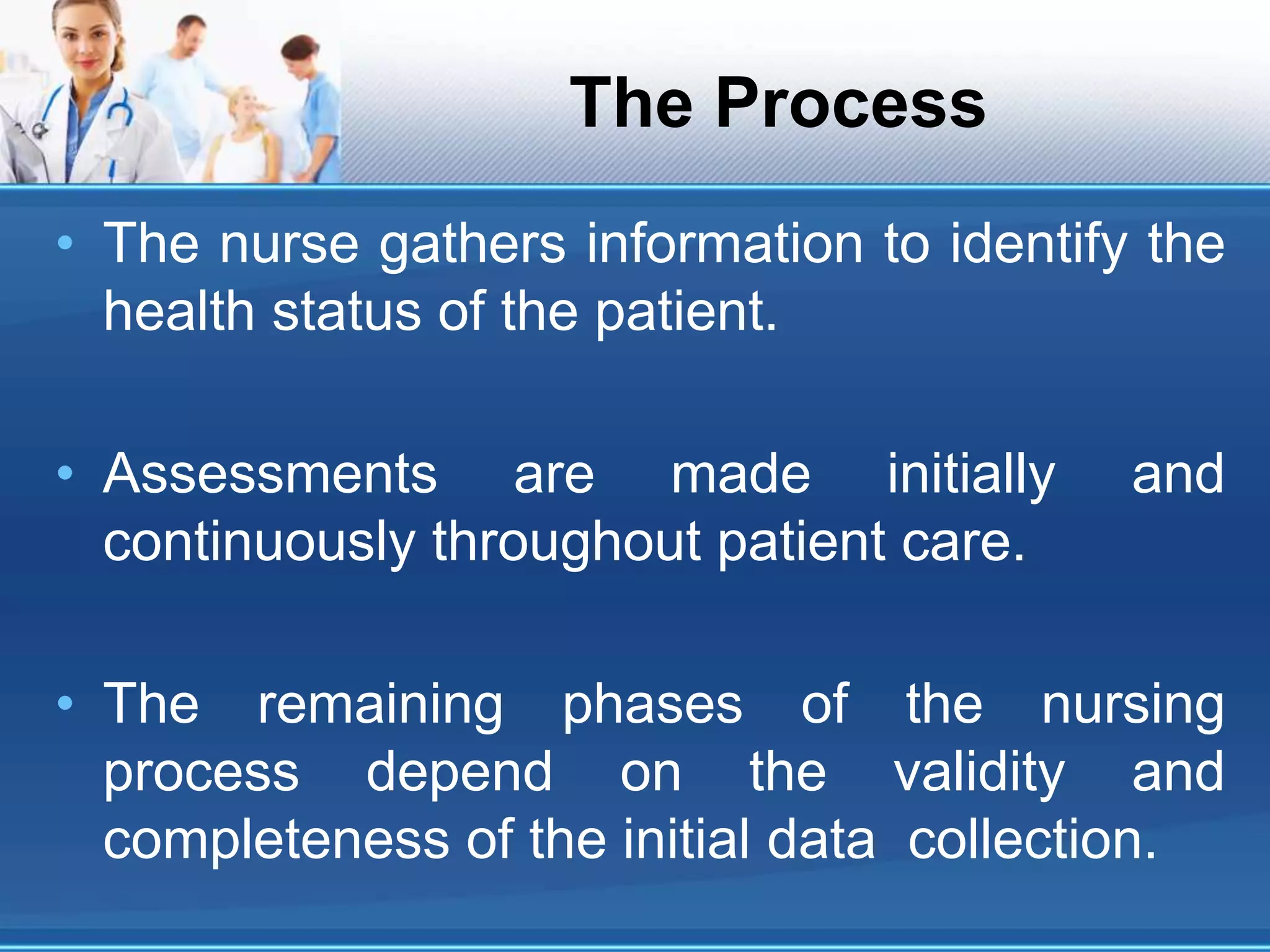 The Process
• The nurse gathers information to identify the
health status of the patient.
• Assessments are made initially and
continuously throughout patient care.
• The remaining phases of the nursing
process depend on the validity and
completeness of the initial data collection.
 