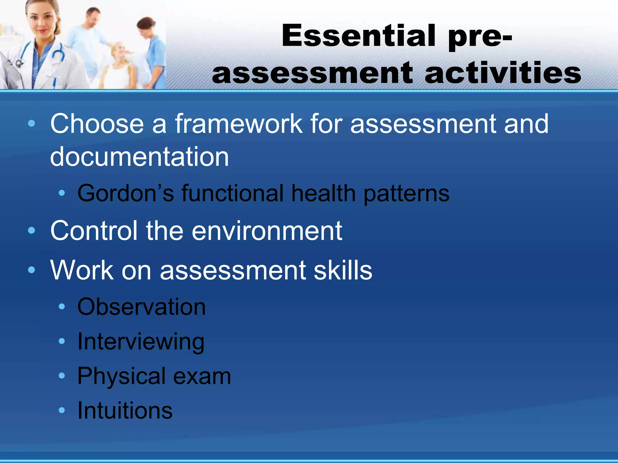 Essential pre-
assessment activities
• Choose a framework for assessment and
documentation
• Gordon’s functional health patterns
• Control the environment
• Work on assessment skills
• Observation
• Interviewing
• Physical exam
• Intuitions
 