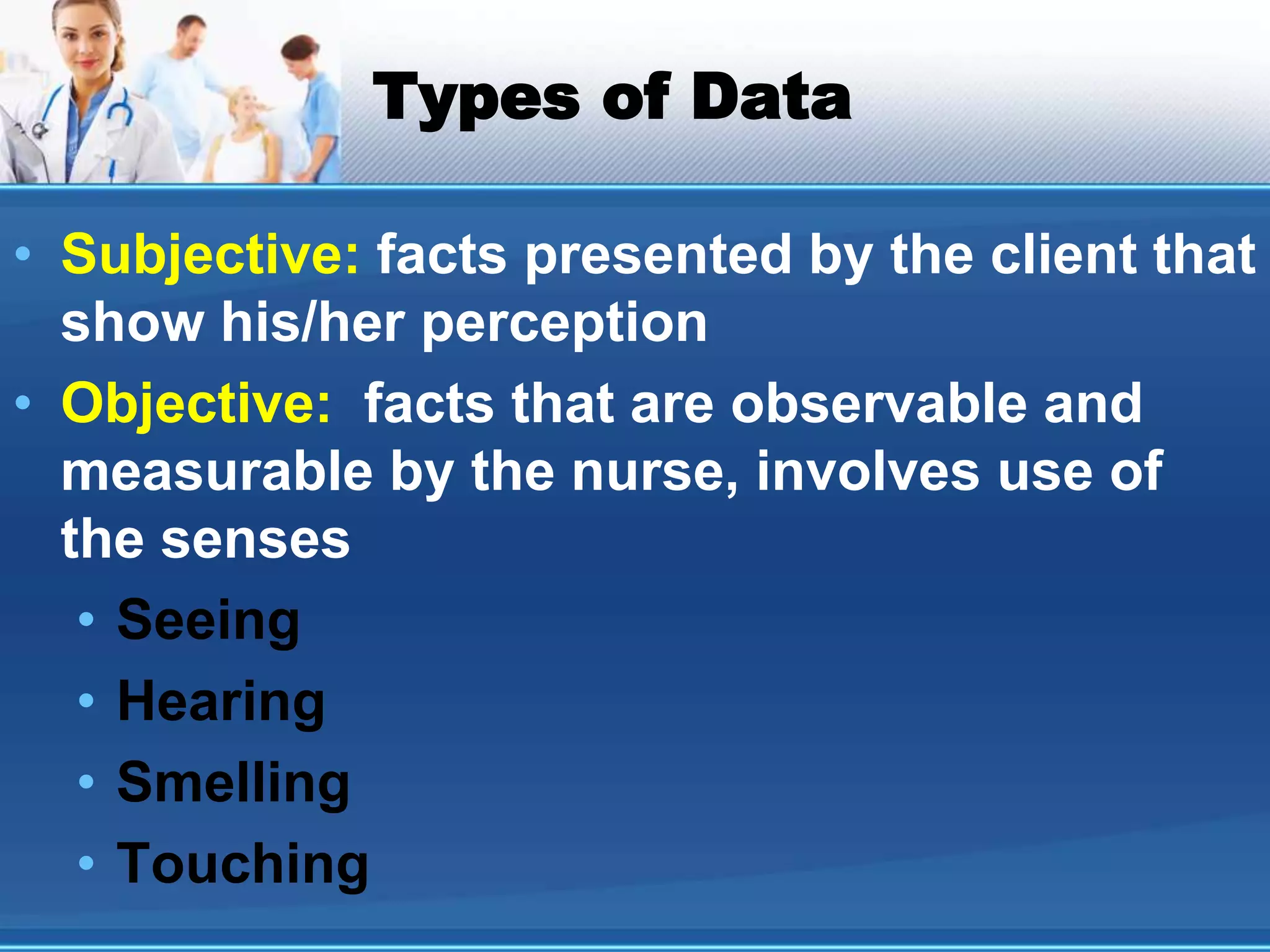 Types of Data
• Subjective: facts presented by the client that
show his/her perception
• Objective: facts that are observable and
measurable by the nurse, involves use of
the senses
• Seeing
• Hearing
• Smelling
• Touching
 