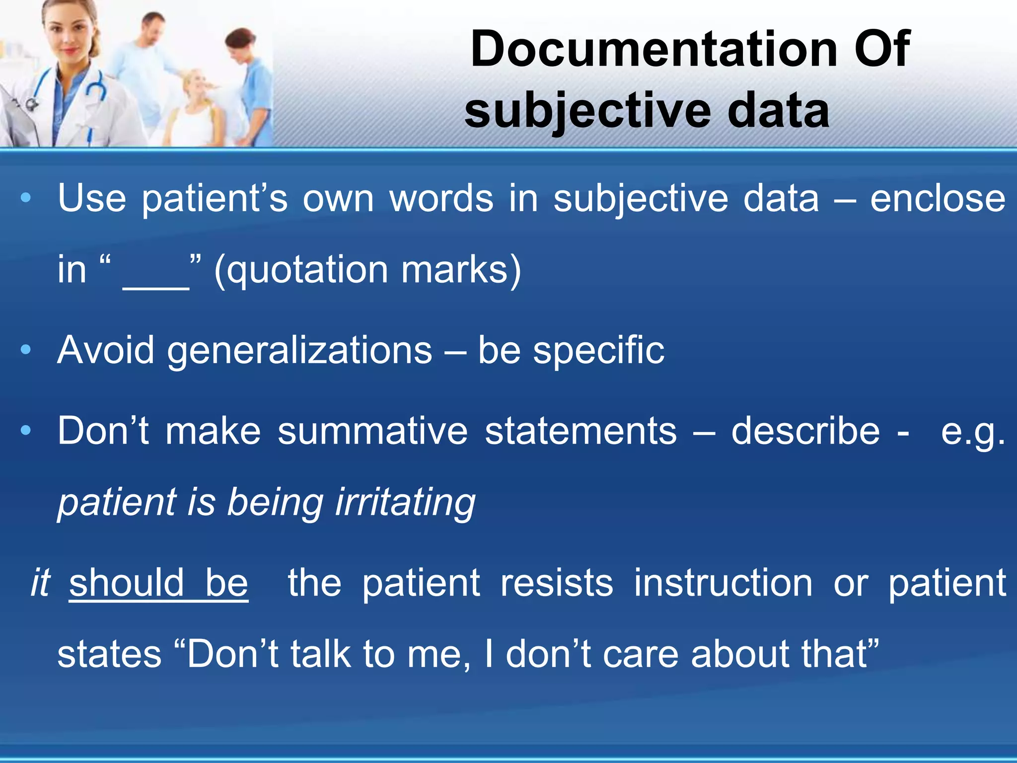 Documentation Of
subjective data
• Use patient’s own words in subjective data – enclose
in “ ___” (quotation marks)
• Avoid generalizations – be specific
• Don’t make summative statements – describe - e.g.
patient is being irritating
it should be the patient resists instruction or patient
states “Don’t talk to me, I don’t care about that”
 