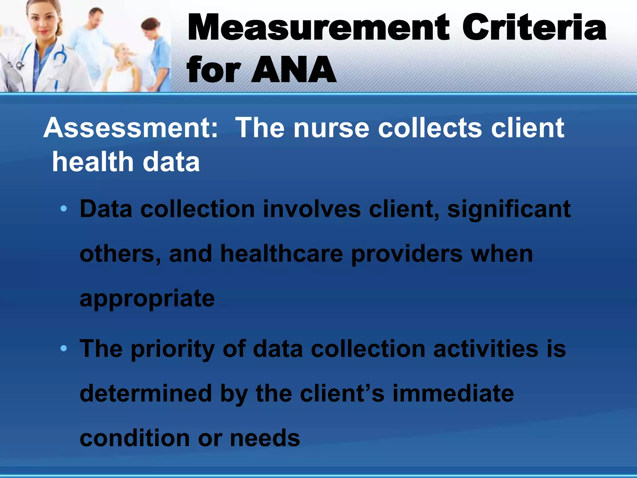 Measurement Criteria
for ANA
Assessment: The nurse collects client
health data
• Data collection involves client, significant
others, and healthcare providers when
appropriate
• The priority of data collection activities is
determined by the client’s immediate
condition or needs
 