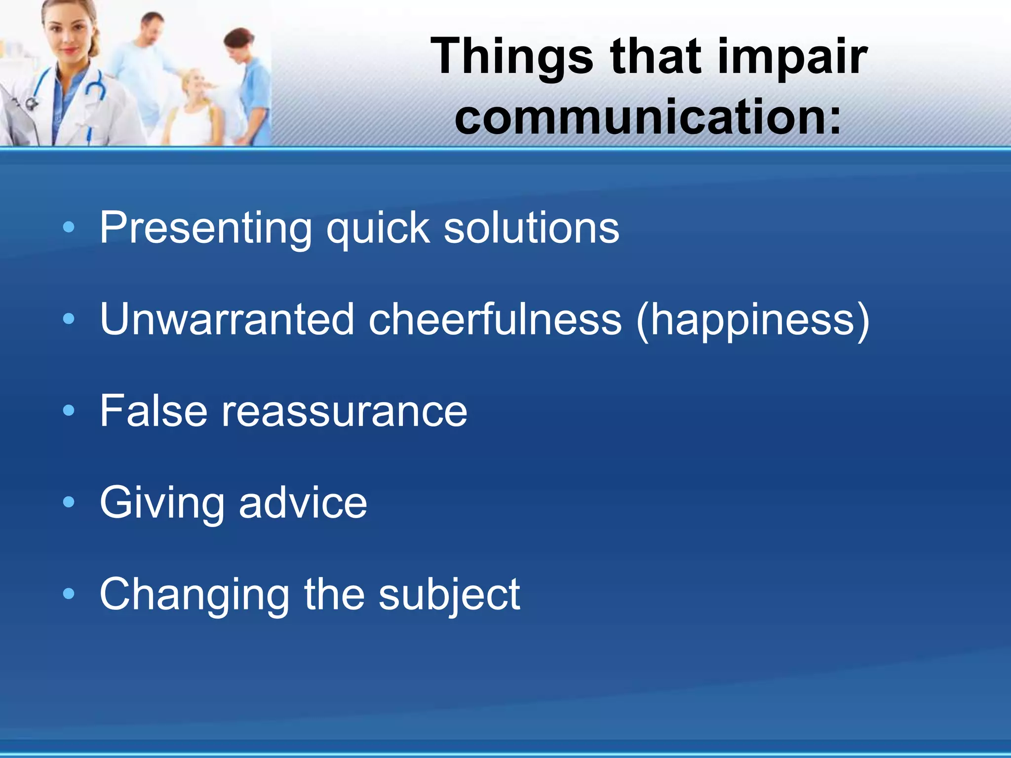 Things that impair
communication:
• Presenting quick solutions
• Unwarranted cheerfulness (happiness)
• False reassurance
• Giving advice
• Changing the subject
 