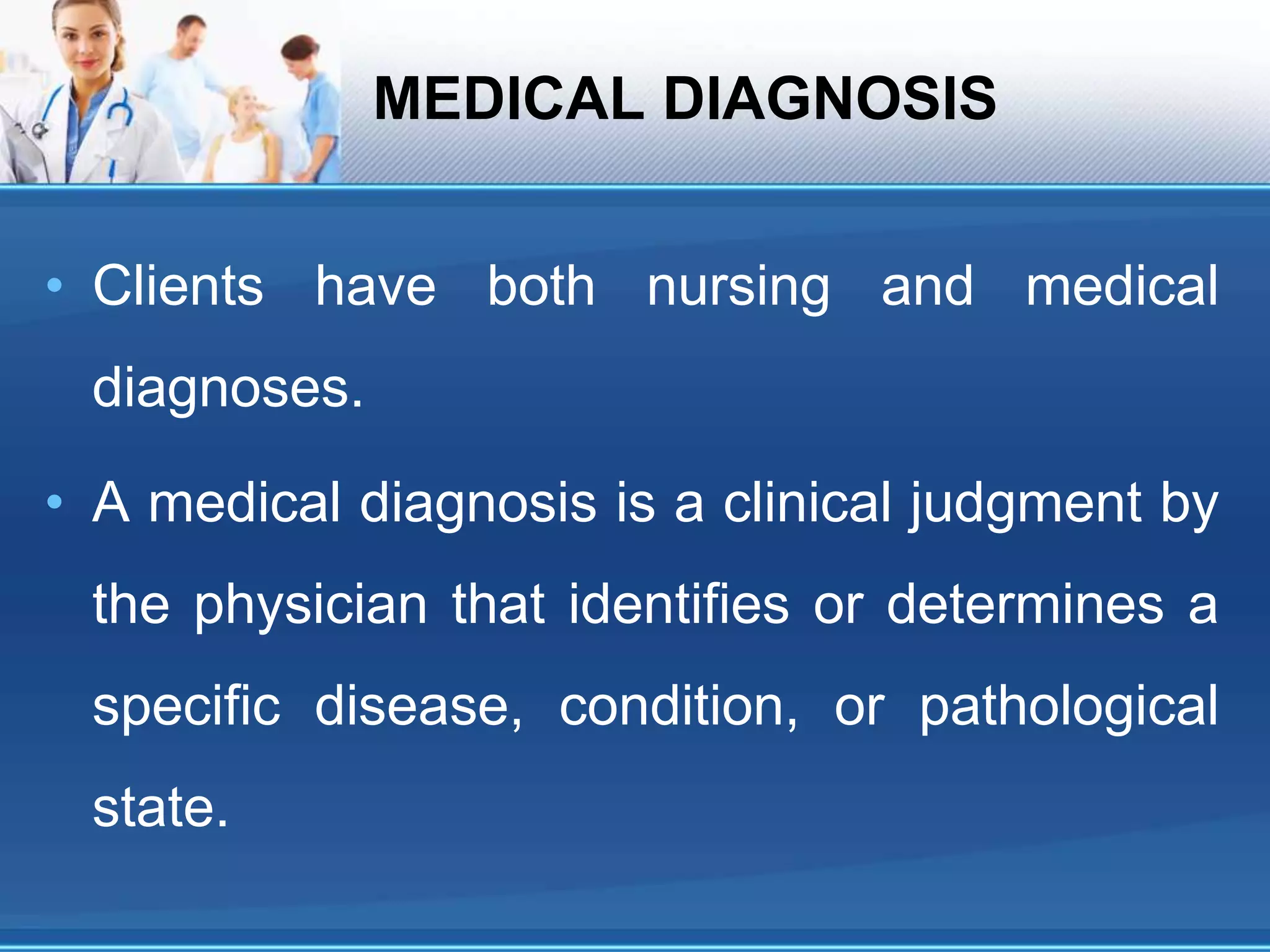 MEDICAL DIAGNOSIS
• Clients have both nursing and medical
diagnoses.
• A medical diagnosis is a clinical judgment by
the physician that identifies or determines a
specific disease, condition, or pathological
state.
 