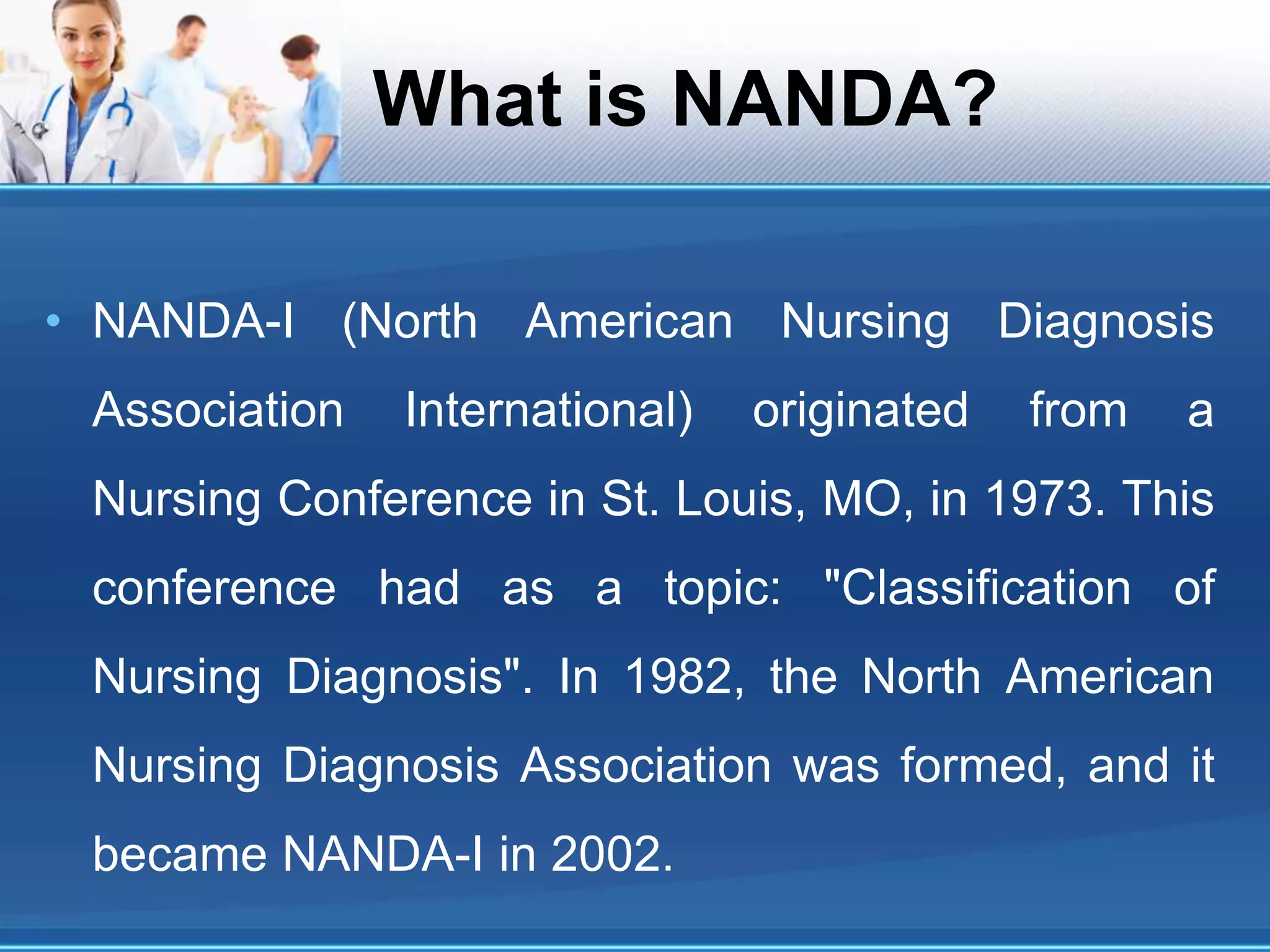 What is NANDA?
• NANDA-I (North American Nursing Diagnosis
Association International) originated from a
Nursing Conference in St. Louis, MO, in 1973. This
conference had as a topic: "Classification of
Nursing Diagnosis". In 1982, the North American
Nursing Diagnosis Association was formed, and it
became NANDA-I in 2002.
 