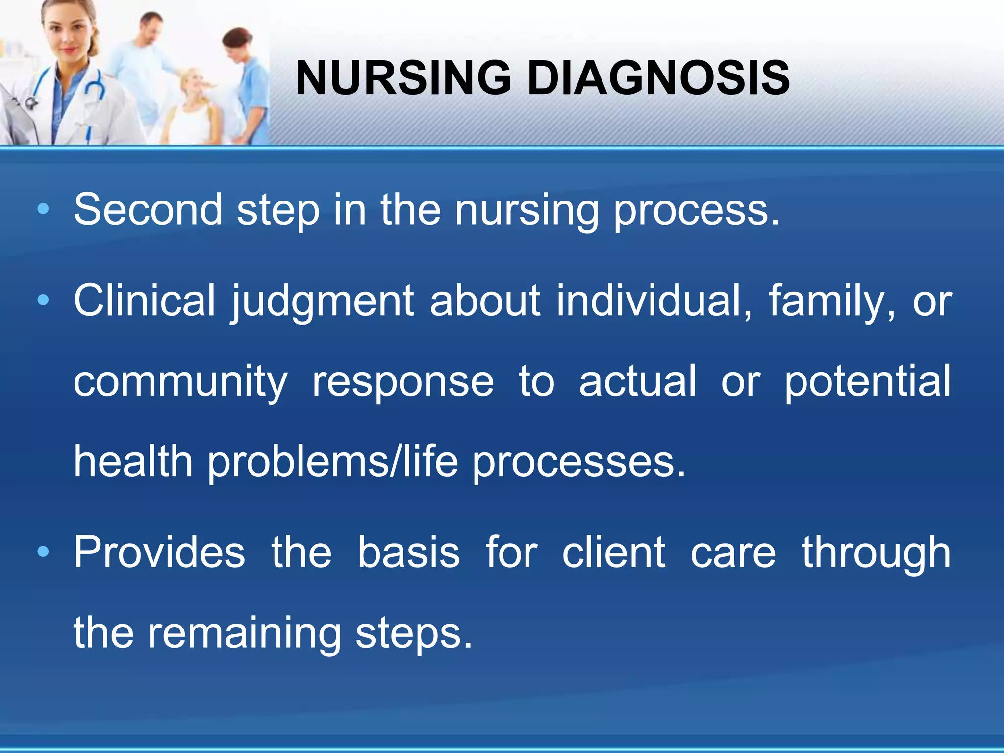NURSING DIAGNOSIS
• Second step in the nursing process.
• Clinical judgment about individual, family, or
community response to actual or potential
health problems/life processes.
• Provides the basis for client care through
the remaining steps.
 